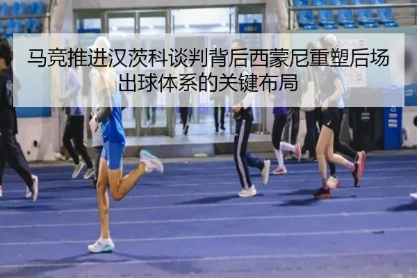 马竞推进汉茨科谈判背后西蒙尼重塑后场出球体系的关键布局
